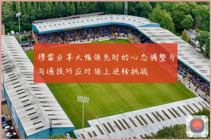 穆雷分享大幅领先时的心态调整与沟通技巧应对场上逆转挑战