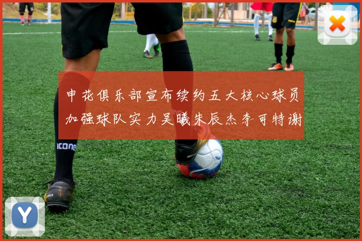 申花俱乐部宣布续约五大核心球员加强球队实力吴曦朱辰杰李可特谢拉马纳法齐续约