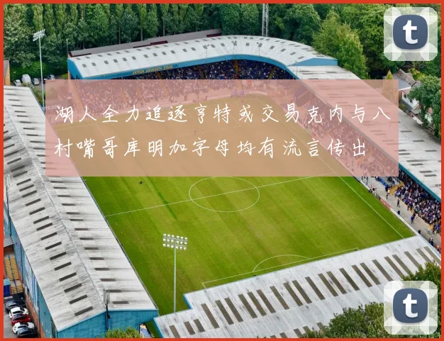 湖人全力追逐亨特或交易克内与八村嘴哥库明加字母均有流言传出