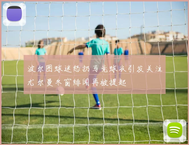 波尔图球迷怒扔马竞球衣引发关注尤尔曼冬窗绯闻再被提起