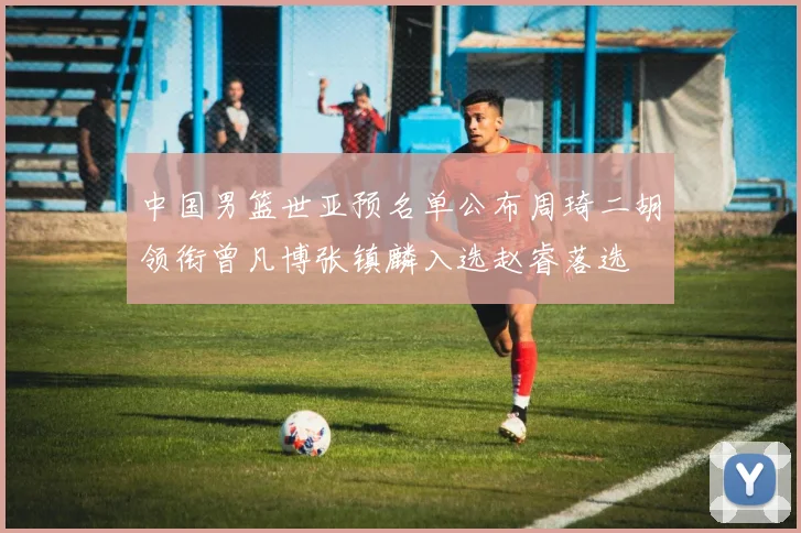 中国男篮世亚预名单公布周琦二胡领衔曾凡博张镇麟入选赵睿落选