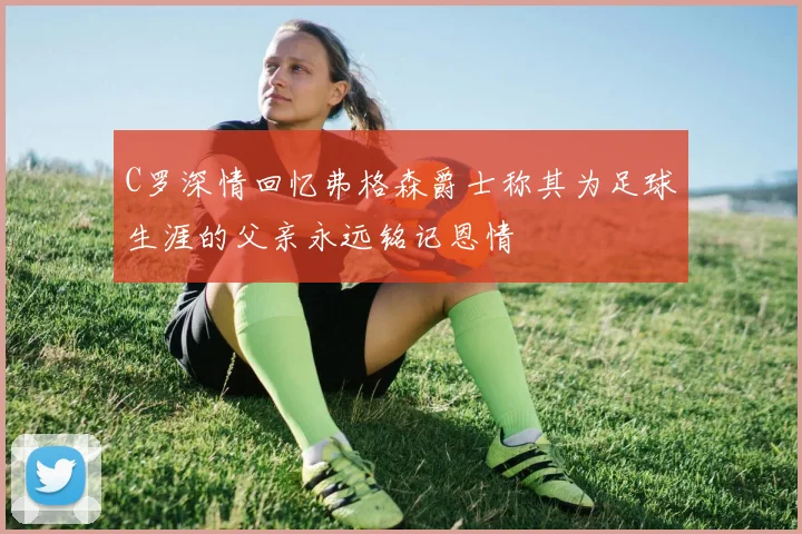 C罗深情回忆弗格森爵士称其为足球生涯的父亲永远铭记恩情