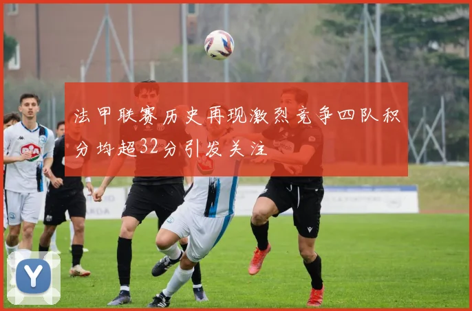 法甲联赛历史再现激烈竞争四队积分均超32分引发关注