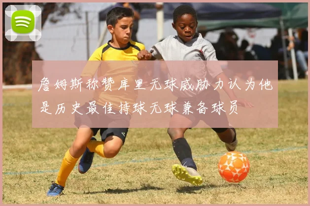 詹姆斯称赞库里无球威胁力认为他是历史最佳持球无球兼备球员
