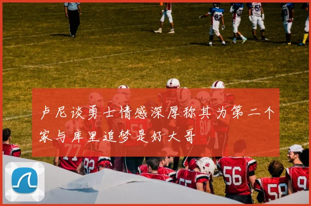 卢尼谈勇士情感深厚称其为第二个家与库里追梦是好大哥
