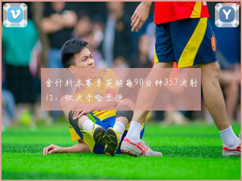 舍什科本赛季英超每90分钟357次射门，仅次于哈兰德