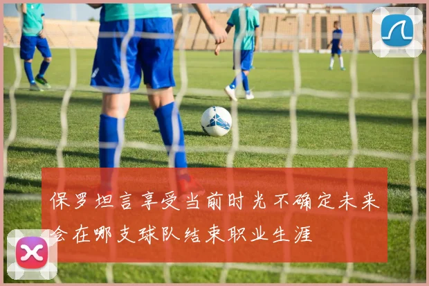 保罗坦言享受当前时光不确定未来会在哪支球队结束职业生涯