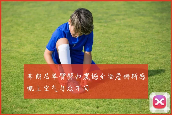 布朗尼单臂劈扣震撼全场詹姆斯感慨上空气与众不同