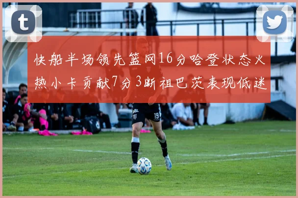 快船半场领先篮网16分哈登状态火热小卡贡献7分3断祖巴茨表现低迷