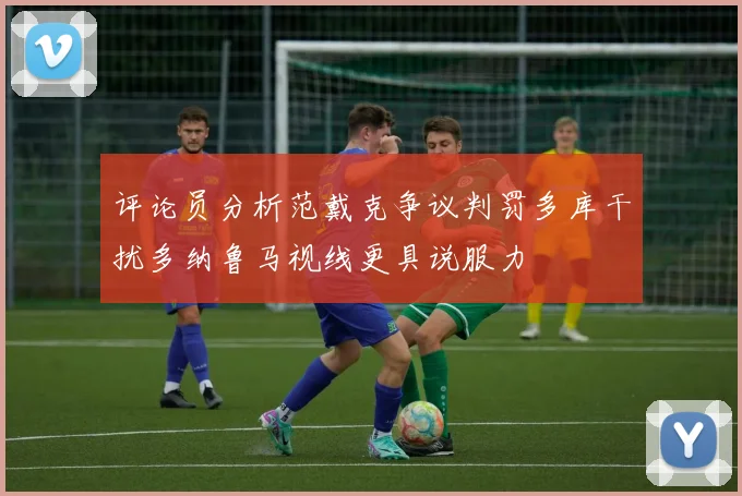 评论员分析范戴克争议判罚多库干扰多纳鲁马视线更具说服力