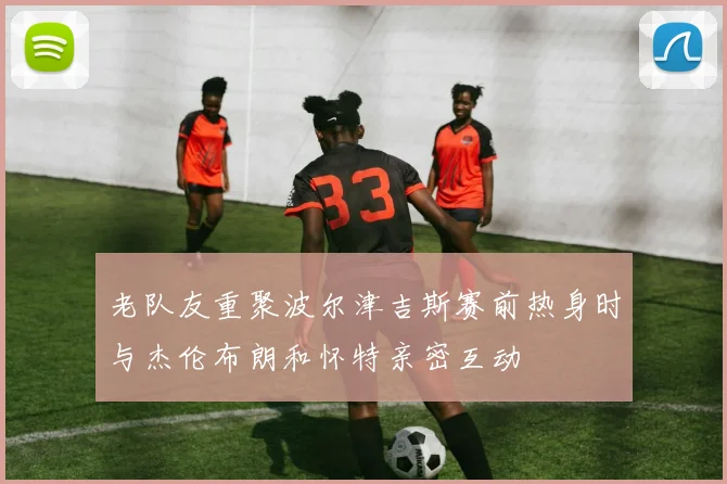 老队友重聚波尔津吉斯赛前热身时与杰伦布朗和怀特亲密互动