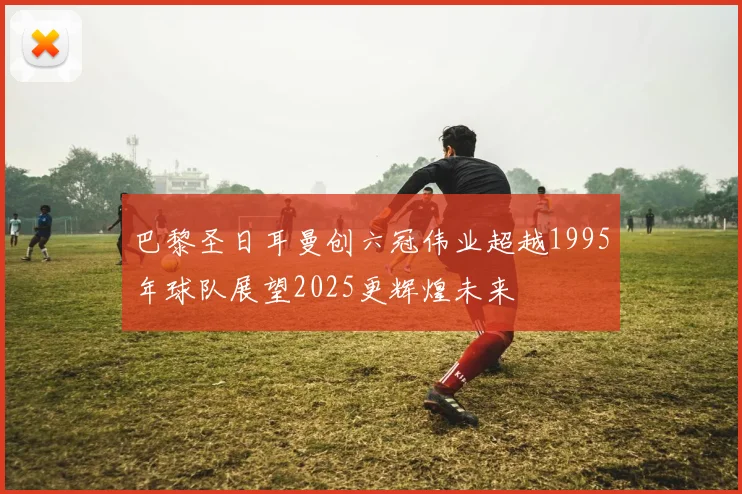 巴黎圣日耳曼创六冠伟业超越1995年球队展望2025更辉煌未来