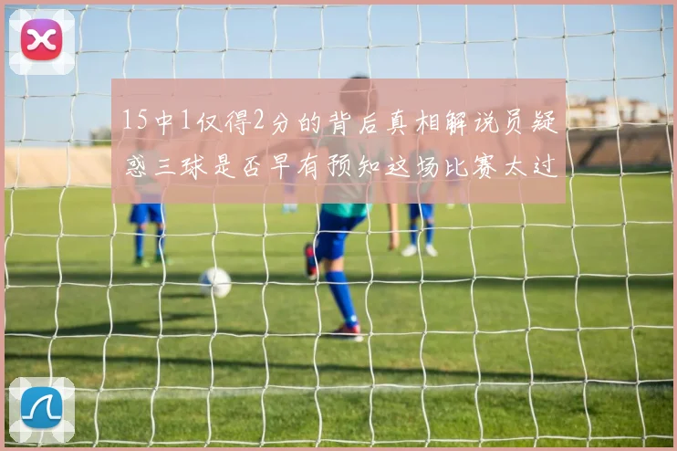 15中1仅得2分的背后真相解说员疑惑三球是否早有预知这场比赛太过抽象