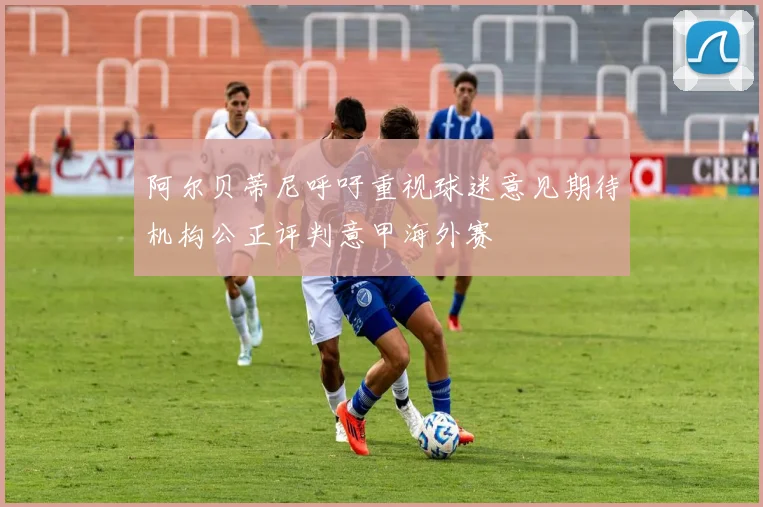 阿尔贝蒂尼呼吁重视球迷意见期待机构公正评判意甲海外赛