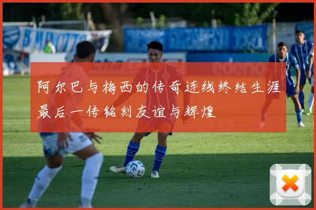 阿尔巴与梅西的传奇连线终结生涯最后一传铭刻友谊与辉煌