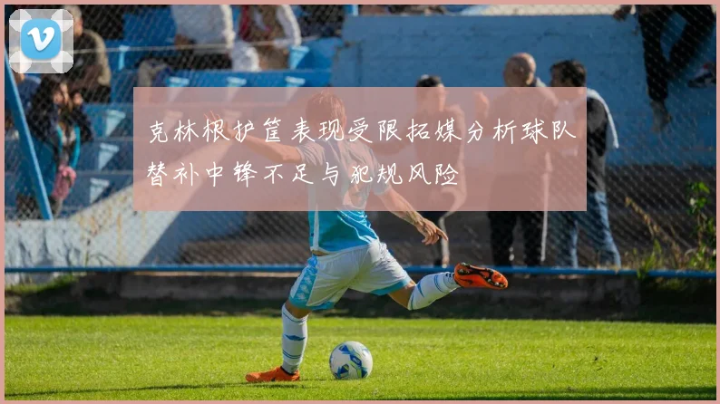克林根护筐表现受限拓媒分析球队替补中锋不足与犯规风险