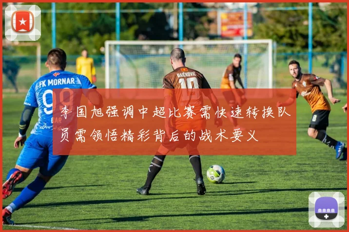 李国旭强调中超比赛需快速转换队员需领悟精彩背后的战术要义