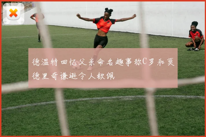 德温特回忆父亲命名趣事称C罗和莫德里奇谦逊令人钦佩