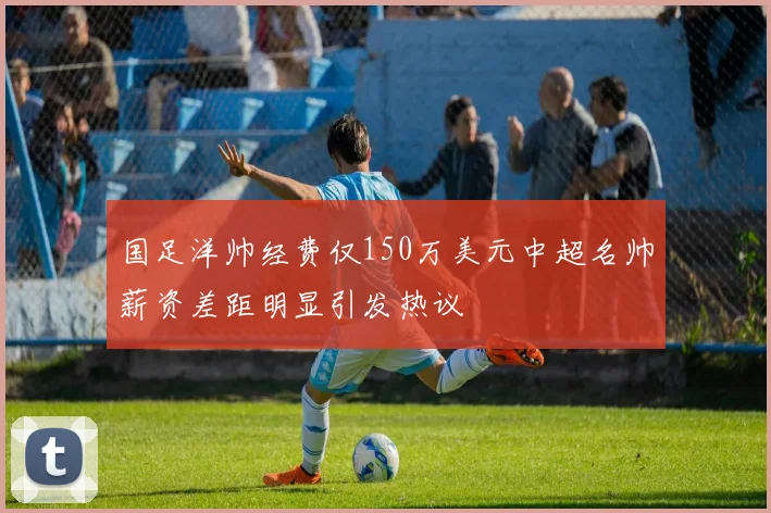 国足洋帅经费仅150万美元中超名帅薪资差距明显引发热议