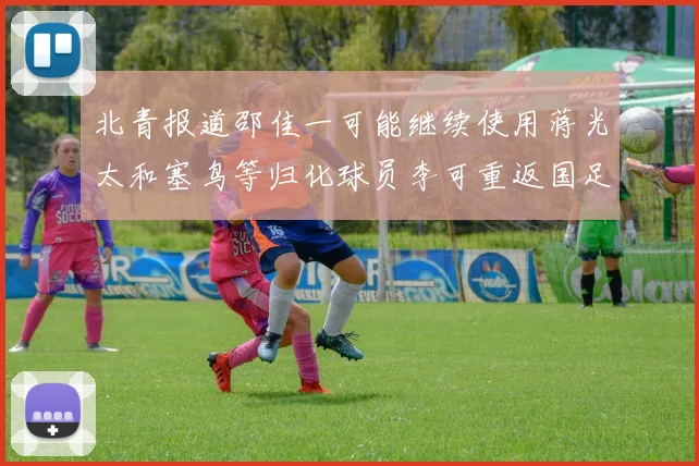 北青报道邵佳一可能继续使用蒋光太和塞鸟等归化球员李可重返国足需进一步沟通