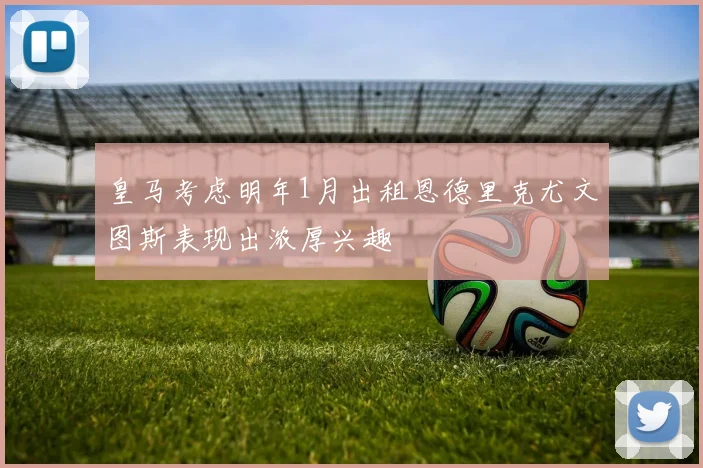 皇马考虑明年1月出租恩德里克尤文图斯表现出浓厚兴趣