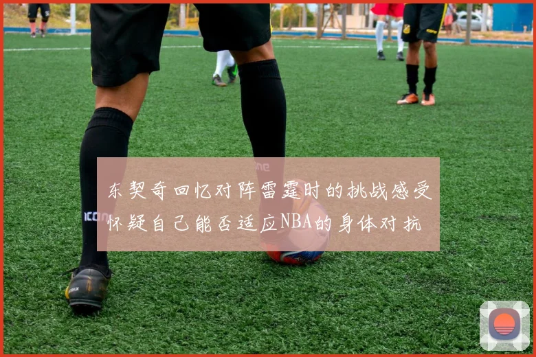 东契奇回忆对阵雷霆时的挑战感受怀疑自己能否适应NBA的身体对抗
