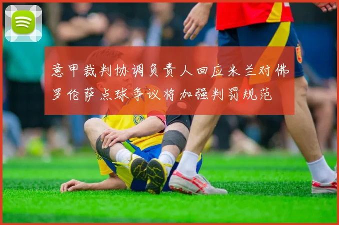 意甲裁判协调负责人回应米兰对佛罗伦萨点球争议将加强判罚规范