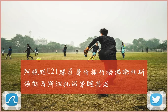 阿根廷U21球员身价排行榜揭晓帕斯领衔马斯坦托诺紧随其后