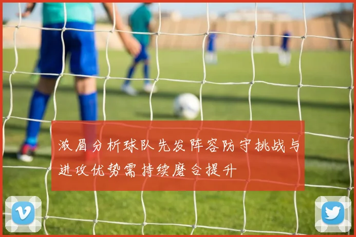 浓眉分析球队先发阵容防守挑战与进攻优势需持续磨合提升