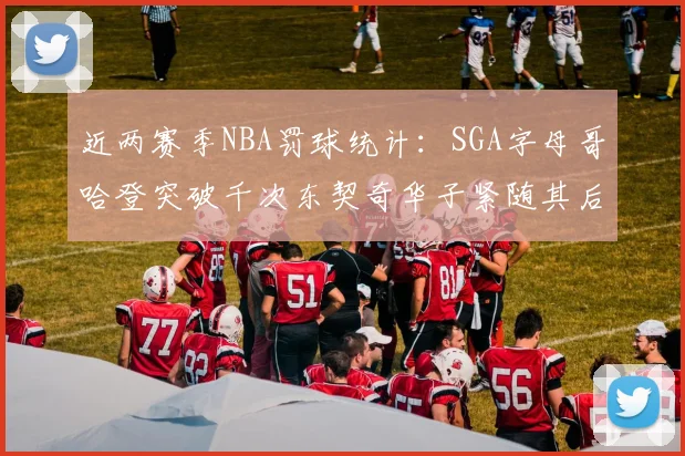 近两赛季NBA罚球统计：SGA字母哥哈登突破千次东契奇华子紧随其后