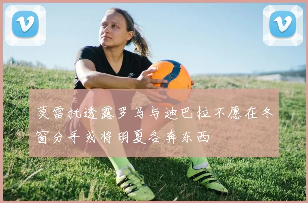 莫雷托透露罗马与迪巴拉不愿在冬窗分手或将明夏各奔东西