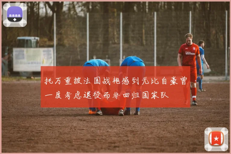 托万重披法国战袍感到无比自豪曾一度考虑退役而非回归国家队