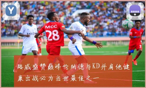 路威盛赞巅峰伦纳德与KD并肩他健康出战必为当世最佳之一