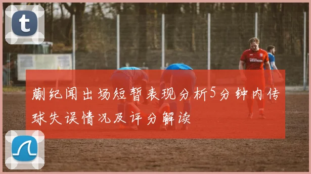 蒯纪闻出场短暂表现分析5分钟内传球失误情况及评分解读