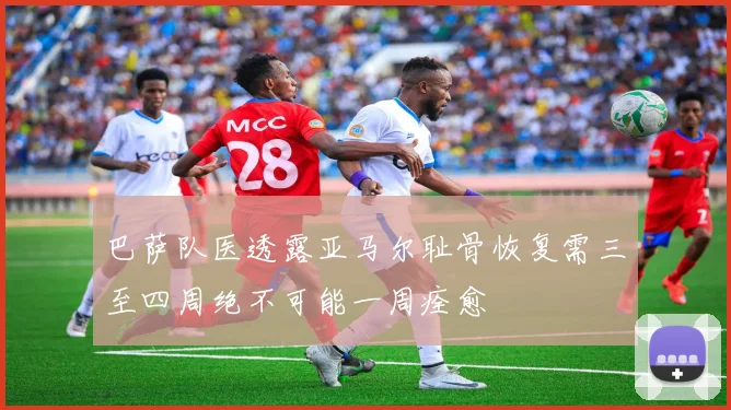 巴萨队医透露亚马尔耻骨恢复需三至四周绝不可能一周痊愈