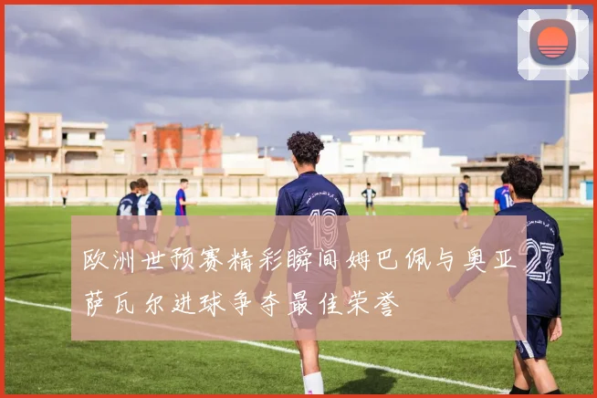 欧洲世预赛精彩瞬间姆巴佩与奥亚萨瓦尔进球争夺最佳荣誉