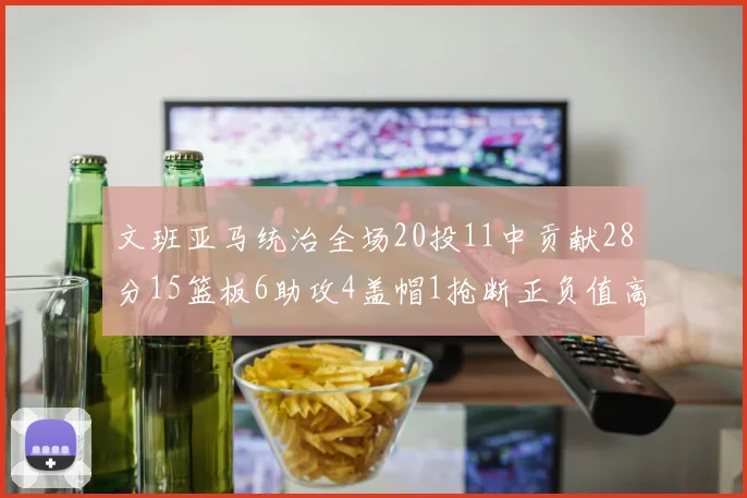 文班亚马统治全场20投11中贡献28分15篮板6助攻4盖帽1抢断正负值高达32