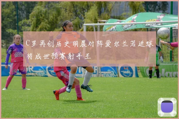 C罗再创历史明晨对阵爱尔兰若进球将成世预赛射手王