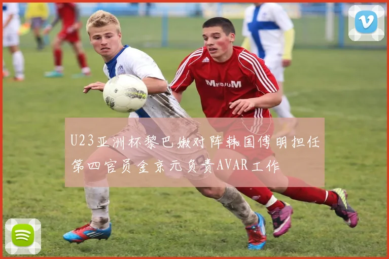 U23亚洲杯黎巴嫩对阵韩国傅明担任第四官员金京元负责AVAR工作
