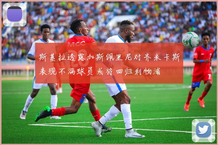斯基拉透露加斯佩里尼对齐米卡斯表现不满球员或将回归利物浦