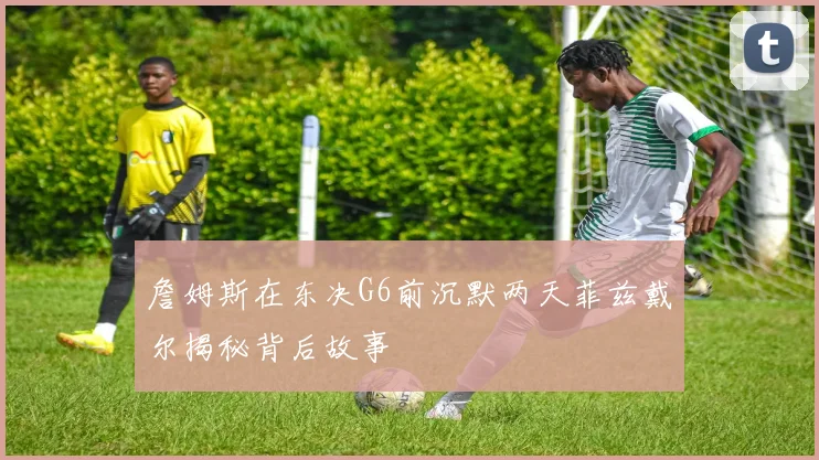詹姆斯在东决G6前沉默两天菲兹戴尔揭秘背后故事